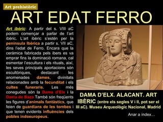 ART EDAT FERRO 
DAMA D’ELX. ALACANT. ART 
IBÈRIC (entre els segles V i II, pot ser el 
III aC). Museu Arqueològic Nacional, Madrid 
Anar a índex… 
Art prehistòric 
Art ibèric: A partir del s. VIII aC 
podem començar a parlar de l’art 
ibèric. L’art ibèric s’estén per la 
península Ibèrica a partir s. VII aC, 
dins l’edat de Ferro. Encara que la 
ceràmica fabricada pels ibers es va 
emprar fins la dominació romana, cal 
esmentar l’escultura i els rituals, així, 
les seves principals aportacions són 
escultòriques, destacant les 
anomenades dames, divinitats 
relacionades amb la fecunditat i els 
cultes funeraris. Les més 
conegudes són la Dama d’Elx i la 
Dama de Baza També són freqüents 
les figures d’animals fantàstics, que 
feien de guardians de les tombes i 
que tenen evidents influències dels 
pobles indoeuropeus. 
 