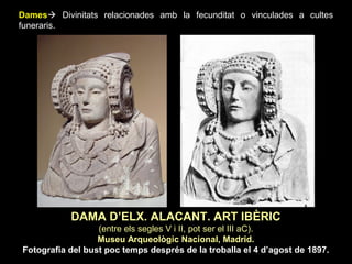 Dames Divinitats relacionades amb la fecunditat o vinculades a cultes 
funeraris. 
DAMA D’ELX. ALACANT. ART IBÈRIC 
(entre els segles V i II, pot ser el III aC). 
Museu Arqueològic Nacional, Madrid. 
Fotografia del bust poc temps després de la troballa el 4 d’agost de 1897. 
 