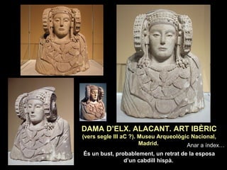 DAMA D’ELX. ALACANT. ART IBÈRIC 
(vers segle III aC ?). Museu Arqueològic Nacional, 
Madrid. 
És un bust, probablement, un retrat de la esposa 
d’un cabdill hispà. 
Anar a índex… 
 