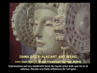 DAMA D’ELX. ALACANT. ART IBÈRIC 
(vers segle III aC ?). Museu Arqueològic Nacional, Madrid. 
Impressiona pel seu esplèndid tocat de riques joies amb que se la va 
adornar. Revela una forta influència de l’art grec 
 