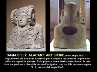 DAMA D’ELX. ALACANT. ART IBÈRIC (vers segle III aC ?). 
Segurament era una urna funerària per a contenir les cendres ja que té un 
orifici en la part de darrere. És la primera dama ibèrica descoberta i la més 
famosa, però se’n discuteix encara l’antiguitat, que oscil·la entre els segles 
V i II, pot ser del segle III aC. 
 
