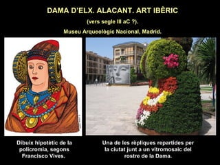 DAMA D’ELX. ALACANT. ART IBÈRIC 
(vers segle III aC ?). 
Museu Arqueològic Nacional, Madrid. 
Dibuix hipotètic de la 
policromia, segons 
Francisco Vives. 
Una de les rèpliques repartides per 
la ciutat junt a un vitromosaic del 
rostre de la Dama. 
 