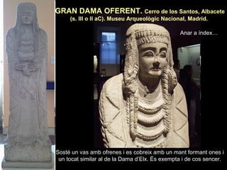 GRAN DAMA OFERENT. Cerro de los Santos, Albacete 
(s. III o II aC). Museu Arqueològic Nacional, Madrid. 
Anar a índex… 
Sosté un vas amb ofrenes i es cobreix amb un mant formant ones i 
un tocat similar al de la Dama d’Elx. És exempta i de cos sencer. 
 