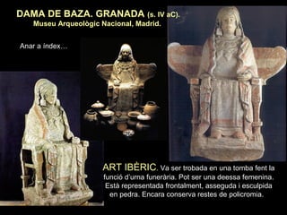 DAMA DE BAZA. GRANADA (s. IV aC). 
Museu Arqueològic Nacional, Madrid. 
ART IBÈRIC. Va ser trobada en una tomba fent la 
funció d’urna funerària. Pot ser una deessa femenina. 
Està representada frontalment, asseguda i esculpida 
en pedra. Encara conserva restes de policromia. 
Anar a índex… 
 