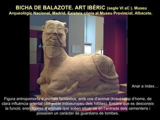 BICHA DE BALAZOTE. ART IBÈRIC (segle VI aC ). Museu 
Arqueològic Nacional, Madrid. Existeix còpia al Museu Provincial, Albacete. 
Figura antropomorfa d’animals fantàstics, amb cos d’animal (brau) i cap d’home, de 
clara influència oriental (del poble indoeuropeu dels hittites). Encara que es desconeix 
la funció, eren figures d’animals que solien situar-se en l’entrada dels cementeris i 
posseïen un caràcter de guardians de tombes. 
Anar a índex… 
 