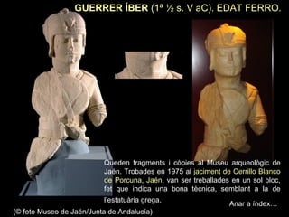 GUERRER ÍBER (1ª ½ s. V aC). EDAT FERRO. 
Queden fragments i còpies al Museu arqueològic de 
Jaén. Trobades en 1975 al jaciment de Cerrillo Blanco 
de Porcuna, Jaén, van ser treballades en un sol bloc, 
fet que indica una bona tècnica, semblant a la de 
l’estatuària grega. 
(© foto Museo de Jaén/Junta de Andalucía) 
Anar a índex… 
 