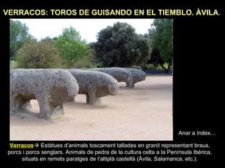 VERRACOS: TOROS DE GUISANDO EN EL TIEMBLO. ÀVILA. 
Anar a índex… 
Verracos Estàtues d’animals toscament tallades en granit representant braus, 
porcs i porcs senglars. Animals de pedra de la cultura celta a la Península Ibèrica, 
situats en remots paratges de l’altiplà castellà (Àvila, Salamanca, etc.). 
 
