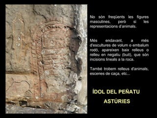No són freqüents les figures 
masculines, però si les 
representacions d’animals. 
Més endavant, a més 
d'escultures de volum o embalum 
rodó, apareixen baix relleus o 
relleu en negatiu (buit), que són 
incisions lineals a la roca. 
També trobem relleus d'animals, 
escenes de caça, etc... 
ÍDOL DEL PEÑATU 
ASTÚRIES 
 