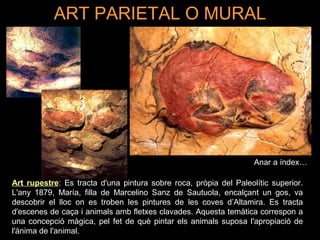 ART PARIETAL O MURAL 
Anar a índex… 
Art rupestre: Es tracta d'una pintura sobre roca, pròpia del Paleolític superior. 
L'any 1879, María, filla de Marcelino Sanz de Sautuola, encalçant un gos, va 
descobrir el lloc on es troben les pintures de les coves d’Altamira. Es tracta 
d'escenes de caça i animals amb fletxes clavades. Aquesta temàtica correspon a 
una concepció màgica, pel fet de què pintar els animals suposa l'apropiació de 
l'ànima de l'animal. 
 