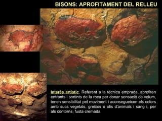 BISONS: APROFITAMENT DEL RELLEU 
Interès artístic. Referent a la tècnica emprada, aprofiten 
entrants i sortints de la roca per donar sensació de volum, 
tenen sensibilitat pel moviment i aconsegueixen els colors 
amb sucs vegetals, greixos o olis d'animals i sang i, per 
als contorns, fusta cremada. 
 
