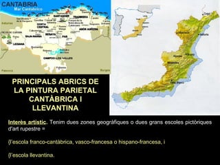 PRINCIPALS ABRICS DE 
LA PINTURA PARIETAL 
CANTÀBRICA I 
LLEVANTINA 
Interès artístic. Tenim dues zones geogràfiques o dues grans escoles pictòriques 
d'art rupestre = 
{l’escola franco-cantàbrica, vasco-francesa o hispano-francesa, i 
{l’escola llevantina. 
 