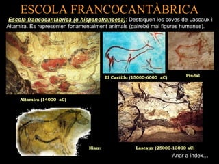 ESCOLA FRANCOCANTÀBRICA 
Escola francocantàbrica (o hispanofrancesa): Destaquen les coves de Lascaux i 
Altamira. Es representen fonamentalment animals (gairebé mai figures humanes). 
Altamira (14000 aC) 
(( 11 55 00 00CC 00aa --ss 66 tt 00ii ll ll00 oo 00 aa CC )) 
El Castillo (15000-6000 aC) 
Pindal 
Niaux Lascaux (25000-13000 aC) 
Anar a índex… 
 