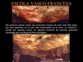 ESCOLA VASCO-FRANCESA 
Els pintaven perquè creien que d’aquesta manera els seria més fàcil caçar, 
per això apareixen en la part més inaccessible de la cova (a l’interior) i, 
també per aquesta causa, en algunes ocasions els animals apareixen 
travessats per una llança en llocs neuràlgics. 
 