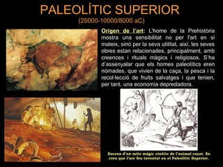 PALEOLÍTIC SUPERIOR 
(25000-10000/8000 aC) 
Origen de l’art: L'home de la Prehistòria 
mostra una sensibilitat no per l'art en si 
mateix, sinó per la seva utilitat, així, les seves 
obres estan relacionades, principalment, amb 
creences i rituals màgics i religiosos. S’ha 
d’assenyalar que els homes paleolítics eren 
nòmades, que vivien de la caça, la pesca i la 
recol·lecció de fruits salvatges i que tenien, 
per tant, una economia depredadora. 
Escena d’un mite màgic cinètic de l’animal caçat. Es 
creu que l’arc fou inventat en el Paleolític Superior. 
 