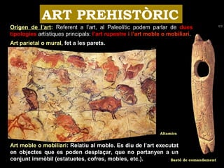 ART PREHISTÒRIC 
Origen de l’art: Referent a l’art, al Paleolític podem parlar de dues 
tipologies artístiques principals: l’art rupestre i l’art moble o mobiliari. 
Art parietal o mural, fet a les parets. 
Altamira 
Art moble o mobiliari: Relatiu al moble. Es diu de l’art executat 
en objectes que es poden desplaçar, que no pertanyen a un 
conjunt immòbil (estatuetes, cofres, mobles, etc.). 
Bastó de comandament 
 