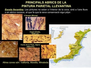 PRINCIPALS ABRICS DE LA 
PINTURA PARIETAL LLEVANTINA 
Escola llevantina. Les pintures no estan a l’interior de la cova, sinó a l’aire lliure 
o en abrics rocosos, el que fa que la seva conservació sigui pitjor. 
L’Aranya (Bicorp) 
Cogul (Lleida, 
6000 aC) 
Cueva de la Vieja, Alpera 
(Albacete) 
Altres coves són: Valltorta, Morella, Minateda. 
 