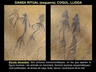DANSA RITUAL (esquerre). COGUL, LLEIDA 
Escola llevantina. Són pintures monocromàtiques, en les que apareix la 
figura humana i els animals en moviment, formant escenes esquemàtiques i 
molt estilitzades, de temes de caça, lluita, dansa i recol·lecció de la mel. 
 