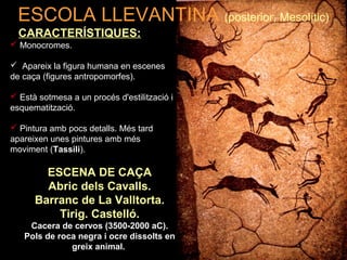 ESCOLA LLEVANTINA (posterior, Mesolític) 
CARACTERÍSTIQUES: 
 Monocromes. 
 Apareix la figura humana en escenes 
de caça (figures antropomorfes). 
 Està sotmesa a un procés d'estilització i 
esquematització. 
 Pintura amb pocs detalls. Més tard 
apareixen unes pintures amb més 
moviment (Tassili). 
ESCENA DE CAÇA 
Abric dels Cavalls. 
Barranc de La Valltorta. 
Tirig. Castelló. 
Cacera de cervos (3500-2000 aC). 
Pols de roca negra i ocre dissolts en 
greix animal. 
 