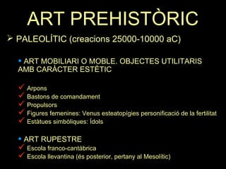 ART PREHISTÒRIC 
 PALEOLÍTIC (creacions 25000-10000 aC) 
• ART MOBILIARI O MOBLE. OBJECTES UTILITARIS 
AMB CARÀCTER ESTÈTIC 
 Arpons 
 Bastons de comandament 
 Propulsors 
 Figures femenines: Venus esteatopígies personificació de la fertilitat 
 Estàtues simbòliques: Ídols 
• ART RUPESTRE 
 Escola franco-cantàbrica 
 Escola llevantina (és posterior, pertany al Mesolític) 
 