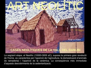 ART NEOLÍTIC 
Anar a índex… 
CASES NEOLÍTIQUES DE LA VALL DEL DANUBI 
La següent etapa, el Neolític (10000-3000 aC), suposa la primera gran revolució 
de l’home, es caracteritza per l’aparició de l’agricultura, la domesticació d’animals 
(la ramaderia) i l’aparició de la ceràmica. La conseqüència més immediata 
d’aquests descobriments és la sedentarització. 
 