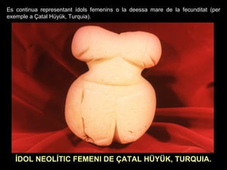 Es continua representant ídols femenins o la deessa mare de la fecunditat (per 
exemple a Çatal Hüyük, Turquia). 
ÍDOL NEOLÍTIC FEMENI DE ÇATAL HÜYÜK, TURQUIA. 
 