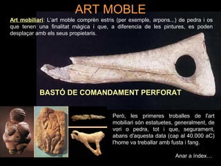 ART MOBLE 
Art mobiliari: L’art moble comprèn estris (per exemple, arpons...) de pedra i os 
que tenen una finalitat màgica i que, a diferencia de les pintures, es poden 
desplaçar amb els seus propietaris. 
BASTÓ DE COMANDAMENT PERFORAT 
Però, les primeres troballes de l'art 
mobiliari són estatuetes, generalment, de 
vori o pedra, tot i que, segurament, 
abans d'aquesta data (cap al 40.000 aC) 
l'home va treballar amb fusta i fang. 
Anar a índex… 
 