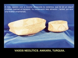 A més, apareix com a novetat destacada la ceràmica, que té tot un seguit 
d’utilitats (permet el transport i la conservació dels aliments i, també, pot tenir 
una finalitat ornamental). 
VASOS NEOLÍTICS. ANKARA, TURQUIA. 
 