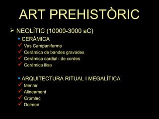 ART PREHISTÒRIC 
 NEOLÍTIC (10000-3000 aC) 
• CERÀMICA 
 Vas Campaniforme 
 Ceràmica de bandes gravades 
 Ceràmica cardial i de cordes 
 Ceràmica llisa 
• ARQUITECTURA RITUAL I MEGALÍTICA 
 Menhir 
 Alineament 
 Cromlec 
 Dolmen 
 