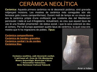CERÀMICA NEOLÍTICA 
Ceràmica: Aquesta primera ceràmica no té decoració pictòrica, sinó gravada 
mitjançant incisions. Les mostres de ceràmica més conegudes són els 
famosos gots (vasos campaniformes). Durant molt de temps es va creure que 
era la ceràmica pròpia d’una civilització que s’estenia des del Mediterrani 
peninsular i italià al sud d’Anglaterra. Actualment, es creu que aquest tipus de 
vas té una finalitat ornamental i de status social, i que la seva extensió es deu 
al comerç. Per tot Europa apareixen quatre tipus de ceràmica, la qual cosa ens 
mostra que hi ha migracions de pobles. Tipus: 
Ceràmica campaniforme. 
Ceràmica de bandes gravades. 
Ceràmica cardial i la de cordes. 
Ceràmica llisa. 
Anar a índex… 
Ceràmica neolítica, amb decoració cardial. 
V mil·lenni aC, Cova de l'Or (Beniarrés) 
Museu Arqueològic Municipal d'Alcoi 
© Generalitat Valenciana. 
Sèrie Patrimoni Cultural Valencià 
 
