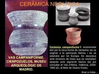 CERÀMICA NEOLÍTICA 
VAS CAMPANIFORME. 
CIENPOZUELOS, MUSEU 
ARQUEOLÒGIC DE 
MADRID. 
Ceràmica campaniforme anomenada 
així per la seva forma de campana; es va 
originar a la península Ibèrica i es va 
estendre per tot Europa. Es decorava 
amb incisions de línies que es reomplien 
després amb pigments blancs (es pot 
consultar el Vas d’Alzira, València, 2200- 
1800 aC, al llibre de Vicens Vives). 
Anar a índex… 
 
