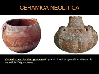 CERÀMICA NEOLÍTICA 
Ceràmica de bandes gravades gravat lineal o geomètric damunt la 
superfície d’alguns vasos. 
 
