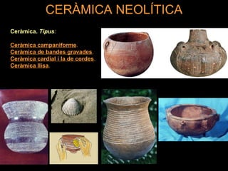 CERÀMICA NEOLÍTICA 
Ceràmica. Tipus: 
Ceràmica campaniforme. 
Ceràmica de bandes gravades. 
Ceràmica cardial i la de cordes. 
Ceràmica llisa. 
 