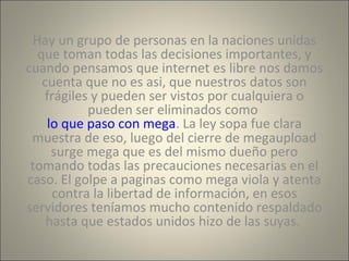 Hay un grupo de personas en la naciones unidas 
que toman todas las decisiones importantes, y 
cuando pensamos que internet es libre nos damos 
cuenta que no es asi, que nuestros datos son 
frágiles y pueden ser vistos por cualquiera o 
pueden ser eliminados como 
lo que paso con mega. La ley sopa fue clara 
muestra de eso, luego del cierre de megaupload 
surge mega que es del mismo dueño pero 
tomando todas las precauciones necesarias en el 
caso. El golpe a paginas como mega viola y atenta 
contra la libertad de información, en esos 
servidores teníamos mucho contenido respaldado 
hasta que estados unidos hizo de las suyas. 
 