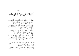 -57- 
كلمات في مبتدأ الرحلة 
هذا الذي تأأتين أبعأد 
ما يكون عن الغرام 
إن كان حبك أن تزوريني 
فيخضر الكلام 
فأنا غنأي عأن هأواك ، 
ورافض عشق العوام 
أنأأا لأأن أكأأرر قصأأة 
الماضي المحنَّط بالملام 
* * * 
خالَل تُ قبلك ألأف أنثأى 
ثم عدت بلا خليل 
وسفينة العمر المسافر 
 