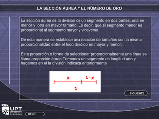 LA SECCIÓN ÁUREA Y EL NÚMERO DE ORO 
La sección áurea es la división de un segmento en dos partes, una en 
menor y otra en mayor tamaño. Es decir, que el segmento menor es 
proporcional al segmento mayor y viceversa. 
De esta manera se establece una relación de tamaños con la misma 
proporcionalidad entre el todo dividido en mayor y menor. 
Esta proporción o forma de seleccionar proporcionalmente una línea se 
llama proporción áurea.Tomemos un segmento de longitud uno y 
hagamos en el la división indicada anteriormente 
MENÚ 
SIGUIENTE 
 