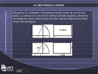 EL RECTÁNGULO ÁUREO 
Dibujamos un cuadrado y marcamos el punto medio de uno de sus 
lados. Lo unimos con uno de los vértices del lado opuesto y llevamos 
esa distancia sobre el lado inicial, de esta manera obtenemos el lado 
mayor del rectángulo. 
MENÚ 
 