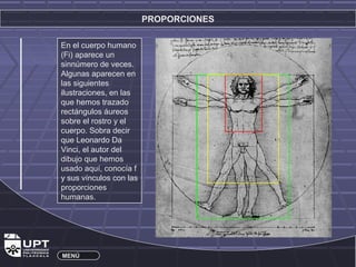PROPORCIONES 
En el cuerpo humano 
(Fi) aparece un 
sinnúmero de veces. 
Algunas aparecen en 
las siguientes 
ilustraciones, en las 
que hemos trazado 
rectángulos áureos 
sobre el rostro y el 
cuerpo. Sobra decir 
que Leonardo Da 
Vinci, el autor del 
dibujo que hemos 
usado aquí, conocía f 
y sus vínculos con las 
proporciones 
humanas. 
MENÚ 
 