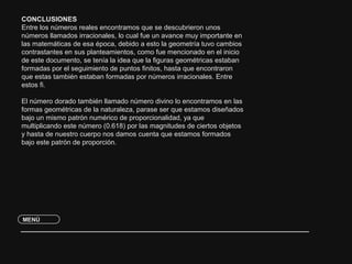CONCLUSIONES 
Entre los números reales encontramos que se descubrieron unos 
números llamados irracionales, lo cual fue un avance muy importante en 
las matemáticas de esa época, debido a esto la geometría tuvo cambios 
contrastantes en sus planteamientos, como fue mencionado en el inicio 
de este documento, se tenía la idea que la figuras geométricas estaban 
formadas por el seguimiento de puntos finitos, hasta que encontraron 
que estas también estaban formadas por números irracionales. Entre 
estos fi. 
El número dorado también llamado número divino lo encontramos en las 
formas geométricas de la naturaleza, parase ser que estamos diseñados 
bajo un mismo patrón numérico de proporcionalidad, ya que 
multiplicando este número (0.618) por las magnitudes de ciertos objetos 
y hasta de nuestro cuerpo nos damos cuenta que estamos formados 
bajo este patrón de proporción. 
MENÚ 
