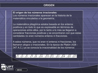 ORIGEN 
El origen de los números irracionales 
Los números irracionales aparecen en la historia de la 
matemática vinculados a la geometría. 
La matemática pitagórica estaba basada en los enteros 
positivos y en todo lo que es expresable en términos de 
operaciones entre ellos, por lo tanto a lo más se llegaron a 
considerar fracciones positivas y se encontraron con que estas 
cantidades no eran números enteros ni fracciones. 
A estos números, que no eran ni enteros ni fracciones, los 
llamaron alogos o irracionales. En la época de Platón (428 - 
347 A.C.) ya se conocía la irracionalidad de los números: 
MENÚ 
 