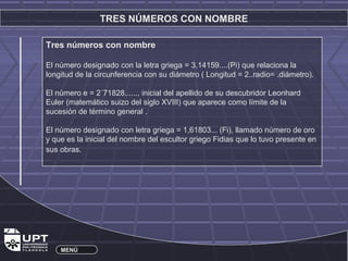 TRES NÚMEROS CON NOMBRE 
Tres números con nombre 
El número designado con la letra griega = 3,14159....(Pi) que relaciona la 
longitud de la circunferencia con su diámetro ( Longitud = 2..radio= .diámetro). 
El número e = 2´71828......, inicial del apellido de su descubridor Leonhard 
Euler (matemático suizo del siglo XVIII) que aparece como límite de la 
sucesión de término general . 
El número designado con letra griega = 1,61803... (Fi), llamado número de oro 
y que es la inicial del nombre del escultor griego Fidias que lo tuvo presente en 
sus obras. 
MENÚ 
 