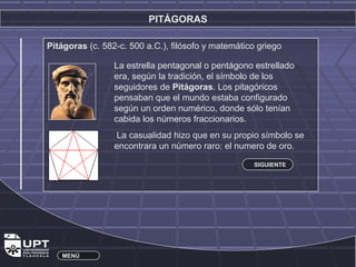 PITÁGORAS 
Pitágoras (c. 582-c. 500 a.C.), filósofo y matemático griego 
La estrella pentagonal o pentágono estrellado 
era, según la tradición, el símbolo de los 
seguidores de Pitágoras. Los pitagóricos 
pensaban que el mundo estaba configurado 
según un orden numérico, donde sólo tenían 
cabida los números fraccionarios. 
La casualidad hizo que en su propio símbolo se 
encontrara un número raro: el numero de oro. 
MENÚ 
SIGUIENTE 
 