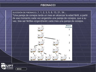 FIBONACCI 
SUCESIÓN DE FIBONACCI: 1, 1, 2, 3, 5, 8, 13, 21, 34... 
"Una pareja de conejos tarda un mes en alcanzar la edad fértil, a partir 
de ese momento cada vez engendra una pareja de conejos, que a su 
vez, tras ser fértiles engendrarán cada mes una pareja de conejos. 
MENÚ 
 