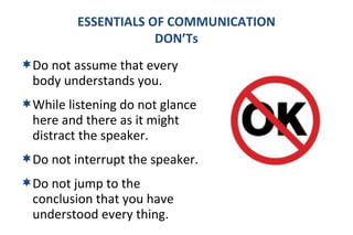 ESSENTIALS OF COMMUNICATION 
DON’Ts 
Do not assume that every 
body understands you. 
While listening do not glance 
here and there as it might 
distract the speaker. 
Do not interrupt the speaker. 
Do not jump to the 
conclusion that you have 
understood every thing. 
 