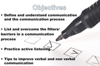 • Define and understand communication 
and the communication process 
• List and overcome the filters/ 
barriers in a communication 
process 
• Practice active listening 
• Tips to improve verbal and non verbal 
communication 
 