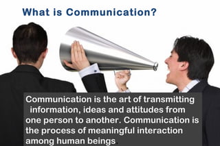 What is Communication? 
Communication is the art of transmitting 
information, ideas and attitudes from 
one person to another. Communication is 
the process of meaningful interaction 
among human beings. 
 