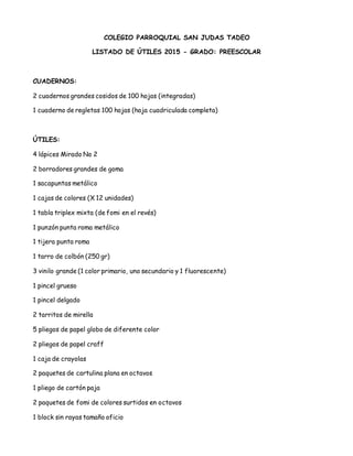 COLEGIO PARROQUIAL SAN JUDAS TADEO
LISTADO DE ÚTILES 2015 - GRADO: PREESCOLAR
CUADERNOS:
2 cuadernos grandes cosidos de 100 hojas (integradas)
1 cuaderno de regletas 100 hojas (hoja cuadriculada completa)
ÚTILES:
4 lápices Mirado No 2
2 borradores grandes de goma
1 sacapuntas metálico
1 cajas de colores (X 12 unidades)
1 tabla triplex mixta (de fomi en el revés)
1 punzón punta roma metálico
1 tijera punta roma
1 tarro de colbón (250 gr)
3 vinilo grande (1 color primario, uno secundario y 1 fluorescente)
1 pincel grueso
1 pincel delgado
2 tarritos de mirella
5 pliegos de papel globo de diferente color
2 pliegos de papel craff
1 caja de crayolas
2 paquetes de cartulina plana en octavos
1 pliego de cartón paja
2 paquetes de fomi de colores surtidos en octavos
1 block sin rayas tamaño oficio