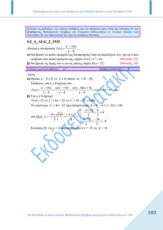 Εκφωνήσεις και λύσεις των ασκήσεων της Τράπεζας Θεμάτων στην Άλγεβρα Α΄ ΓΕΛ
Μ. Ευσταθίου, Ε. Πρωτοπαπάς, Μεθοδολογία Άλγεβρας και Στοιχείων Πιθανοτήτων Α΄ ΓΕΛ
102
Κοίταξε τις µεθόδους, τις λυµένες ασκήσεις και τις ασκήσεις προς λύση της ενότητας 19 του
βοηθήµατος Μεθοδολογία Άλγεβρας και Στοιχείων Πιθανοτήτων Α΄ Γενικού Λυκείου των
Ευσταθίου Μ. και Πρωτοπαπά Ελ. από τις Εκδόσεις Πατάκη.
GI_A_ALG_2_1532
∆ίνεται η συνάρτηση
3
x 16x
f(x)
x 4
−
=
−
.
α) Να βρείτε το πεδίο ορισµού της συνάρτησης f και να αποδείξετε ότι, για τα x που
ανήκουν στο πεδίο ορισµού της, ισχύει 2
f(x) x 4x= + . (Μονάδες 15)
β) Να βρείτε τις τιµές του x για τις οποίες ισχύει f(x) = 32. (Μονάδες 10)
Ενότητα σχολικού βιβλίου: 6.1 Βαθµός δυσκολίας:
Λύση
α) Πρέπει x – 4 ≠ 0 ⇔ x ≠ 4, οπότε fA {4}= −R .
Επιπλέον, για x ≠ 4 έχουµε ότι:
3 2
2x 16x x(x 16) x(x 4)(x 4)
f(x) x(x 4) x 4x
x 4 x 4 x 4
− − − +
= = = = + = +
− − −
.
β) Για x ≠ 4 έχουµε:
2 2
f(x) 32 x 4x 32 x 4x 32 0= ⇔ + = ⇔ + − = (Ι).
Το τριώνυµο 2
x 4x 32+ − έχει διακρίνουσα 2
4 4 1 ( 32) 144∆ = − ⋅ ⋅ − =
και ρίζες
4 12 8
4
4 144 4 12 2 2
x
4 12 162 1 2
8
2 2
− +
= =− ± − ± 
= = = 
− − −⋅  = = −

.
Συνεπώς (Ι) ⇔ x = 4 (απορρίπτεται) ή x = −8 ⇔ x = −8.
 