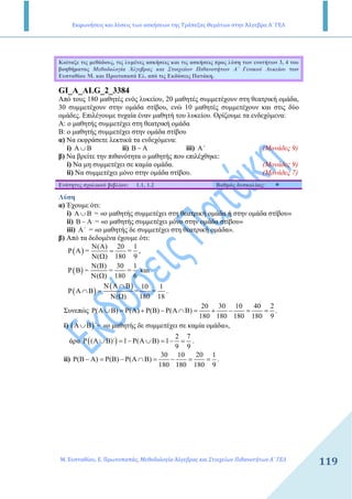 Εκφωνήσεις και λύσεις των ασκήσεων της Τράπεζας Θεμάτων στην Άλγεβρα Α΄ ΓΕΛ
Μ. Ευσταθίου, Ε. Πρωτοπαπάς, Μεθοδολογία Άλγεβρας και Στοιχείων Πιθανοτήτων Α΄ ΓΕΛ
119
Κοίταξε τις µεθόδους, τις λυµένες ασκήσεις και τις ασκήσεις προς λύση των ενοτήτων 3, 4 του
βοηθήµατος Μεθοδολογία Άλγεβρας και Στοιχείων Πιθανοτήτων Α΄ Γενικού Λυκείου των
Ευσταθίου Μ. και Πρωτοπαπά Ελ. από τις Εκδόσεις Πατάκη.
GI_A_ALG_2_3384
Από τους 180 µαθητές ενός λυκείου, 20 µαθητές συµµετέχουν στη θεατρική οµάδα,
30 συµµετέχουν στην οµάδα στίβου, ενώ 10 µαθητές συµµετέχουν και στις δύο
οµάδες. Επιλέγουµε τυχαία έναν µαθητή του λυκείου. Ορίζουµε τα ενδεχόµενα:
A: ο µαθητής συµµετέχει στη θεατρική οµάδα
Β: ο µαθητής συµµετέχει στην οµάδα στίβου
α) Να εκφράσετε λεκτικά τα ενδεχόµενα:
i) Α ∪ Β ii) Β − Α iii) Α΄ (Μονάδες 9)
β) Να βρείτε την πιθανότητα ο µαθητής που επιλέχθηκε:
i) Να µη συµµετέχει σε καµία οµάδα. (Μονάδες 9)
ii) Να συµµετέχει µόνο στην οµάδα στίβου. (Μονάδες 7)
Ενότητες σχολικού βιβλίου: 1.1, 1.2 Βαθµός δυσκολίας:
Λύση
α) Έχουµε ότι:
i) Α ∪ Β = «ο µαθητής συµµετέχει στη θεατρική οµάδα ή στην οµάδα στίβου»
ii) Β − Α = «ο µαθητής συµµετέχει µόνο στην οµάδα στίβου»
iii) Α΄ = «ο µαθητής δε συµµετέχει στη θεατρική οµάδα».
β) Από τα δεδοµένα έχουµε ότι:
( )
( ) 20 1
P Α = =
( ) 180 9
Ν Α
=
Ν Ω
,
( )
( ) 30 1
P Β = = =
( ) 180 6
Ν Β
Ν Ω
και
( )
( )Α Β 10 1
P Α Β = =
( ) 180 18
Ν ∩
∩ =
Ν Ω
.
Συνεπώς
20 30 10 40 2
( ) ( ) ( ) ( )
180 180 180 180 9
Ρ Α ∪Β = Ρ Α + Ρ Β − Ρ Α ∩Β = + − = = .
i) ( )΄Α∪Β = «ο µαθητής δε συµµετέχει σε καµία οµάδα»,
άρα ( )
2 7
( )΄ 1 ( ) 1
9 9
Ρ Α ∪Β = − Ρ Α ∪Β = − = .
ii)
30 10 20 1
( ) ( ) ( )
180 180 180 9
Ρ Β − Α = Ρ Β − Ρ Α ∩Β = − = = .
 