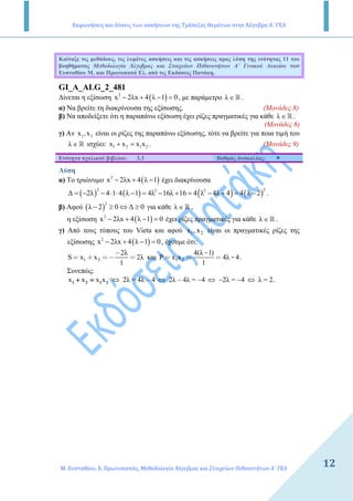 Εκφωνήσεις και λύσεις των ασκήσεων της Τράπεζας Θεμάτων στην Άλγεβρα Α΄ ΓΕΛ
Μ. Ευσταθίου, Ε. Πρωτοπαπάς, Μεθοδολογία Άλγεβρας και Στοιχείων Πιθανοτήτων Α΄ ΓΕΛ
1212
Κοίταξε τις µεθόδους, τις λυµένες ασκήσεις και τις ασκήσεις προς λύση της ενότητας 11 του
βοηθήµατος Μεθοδολογία Άλγεβρας και Στοιχείων Πιθανοτήτων Α΄ Γενικού Λυκείου των
Ευσταθίου Μ. και Πρωτοπαπά Ελ. από τις Εκδόσεις Πατάκη.
GI_A_ALG_2_481
∆ίνεται η εξίσωση ( )2
x 2λx 4 λ 1 0− + − = , µε παράµετρο λ ∈ ℝ .
α) Να βρείτε τη διακρίνουσα της εξίσωσης. (Μονάδες 8)
β) Να αποδείξετε ότι η παραπάνω εξίσωση έχει ρίζες πραγµατικές για κάθε λ ∈ ℝ .
(Μονάδες 8)
γ) Αν 1 2x ,x είναι οι ρίζες της παραπάνω εξίσωσης, τότε να βρείτε για ποια τιµή του
λ ∈ ℝ ισχύει: 1 2 1 2x x x x+ = . (Μονάδες 9)
Ενότητα σχολικού βιβλίου: 3.3 Βαθµός δυσκολίας:
Λύση
α) Το τριώνυµο ( )2
x 2λx 4 λ 1− + − έχει διακρίνουσα
( ) ( ) ( ) ( )
2 22 2
∆ 2λ 4 1 4 λ 1 4λ 16λ 16 4 λ 4λ 4 4 λ 2= − − ⋅ ⋅ − = − + = − + = − .
β) Αφού ( )
2
λ 2 0 ∆ 0− ≥ ⇔ ≥ για κάθε λ ∈ ℝ ,
η εξίσωση ( )2
x 2λx 4 λ 1 0− + − = έχει ρίζες πραγµατικές για κάθε λ ∈ ℝ .
γ) Από τους τύπους του Vieta και αφού 1 2x , x είναι οι πραγµατικές ρίζες της
εξίσωσης ( )2
x 2λx 4 λ 1 0− + − = , έχουµε ότι:
1 2
2λ
S x x 2λ
1
−
= + =− = και 1 2
4(λ 1)
P x x 4λ 4
1
-
-= = = .
Συνεπώς:
x x x x1 2 1 2+ =+ =+ =+ = ⇔ 2λ = 4λ – 4 ⇔ 2λ – 4λ = −4 ⇔ −2λ = −4 ⇔ λ = 2.
 