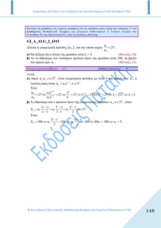 Εκφωνήσεις και λύσεις των ασκήσεων της Τράπεζας Θεμάτων στην Άλγεβρα Α΄ ΓΕΛ
Μ. Ευσταθίου, Ε. Πρωτοπαπάς, Μεθοδολογία Άλγεβρας και Στοιχείων Πιθανοτήτων Α΄ ΓΕΛ
148
Κοίταξε τις µεθόδους, τις λυµένες ασκήσεις και τις ασκήσεις προς λύση της ενότητας 17 του
βοηθήµατος Μεθοδολογία Άλγεβρας και Στοιχείων Πιθανοτήτων Α΄ Γενικού Λυκείου των
Ευσταθίου Μ. και Πρωτοπαπά Ελ. από τις Εκδόσεις Πατάκη.
GI_A_ALG_2_4315
∆ίνεται η γεωµετρική πρόοδος ( )να , για την οποία ισχύει 5
2
27
α
=
α
.
α) Να δείξετε ότι ο λόγος της προόδου είναι λ = 3. (Μονάδες 10)
β) Αν το άθροισµα των τεσσάρων πρώτων όρων της προόδου είναι 200, να βρείτε
τον πρώτο όρο 1α . (Μονάδες 15)
Ενότητα σχολικού βιβλίου: 5.3 Βαθµός δυσκολίας:
Λύση
α) Αφού η *
, ,να ν∈ N είναι γεωµετρική πρόοδος µε λόγο λ και πρώτο όρο 1α , ο
νιοστός όρος είναι 1 *
1 ,ν−
να = α λ ν∈N .
Τότε:
5 1 4
4 1 3 35 1
2 1
2 1
27 27 27 27 27 27 3
−
−
−
α α λ λ
= ⇔ = ⇔ = ⇔ λ = ⇔ λ = ⇔ λ = ⇔ λ =
α α λ λ
.
β) Το άθροισµα των ν πρώτων όρων της γεωµετρικής προόδου *
, ,να ν∈ N είναι:
*
1 1 1
1 3 1 3 1
,
1 3 1 2
ν ν ν
ν
λ − − −
Σ = α = α = α ν∈
λ − −
N .
Τότε:
4
4 1 1 1 1
3 1 81 1
200 200 200 40 200 5
2 2
− −
Σ = ⇔ α = ⇔ α = ⇔ α = ⇔ α = .
 